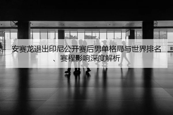 安赛龙退出印尼公开赛后男单格局与世界排名、赛程影响深度解析